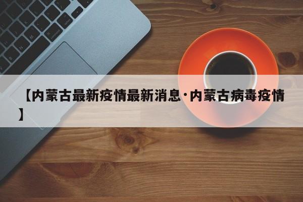 【内蒙古最新疫情最新消息·内蒙古病毒疫情】
