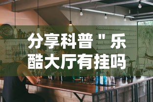 分享科普＂乐酷大厅有挂吗”确实果然有挂