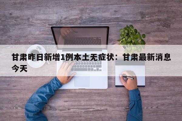 甘肃昨日新增1例本土无症状：甘肃最新消息今天