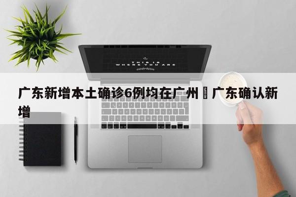 广东新增本土确诊6例均在广州›广东确认新增