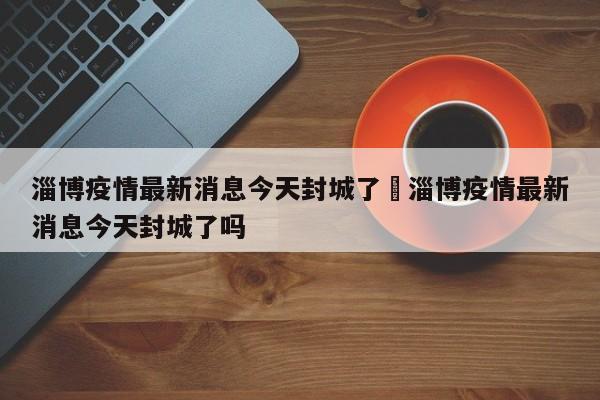 淄博疫情最新消息今天封城了›淄博疫情最新消息今天封城了吗