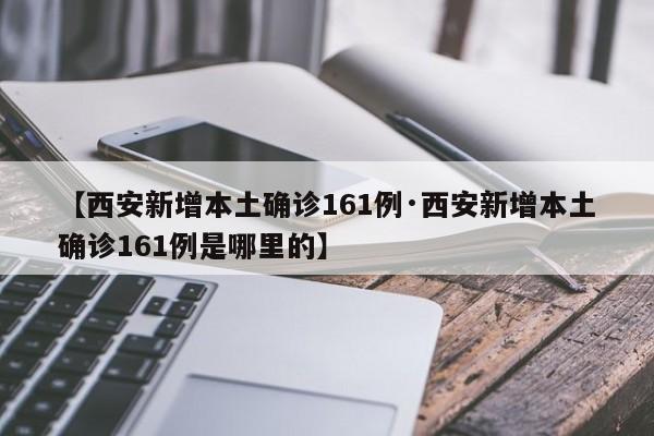 【西安新增本土确诊161例·西安新增本土确诊161例是哪里的】