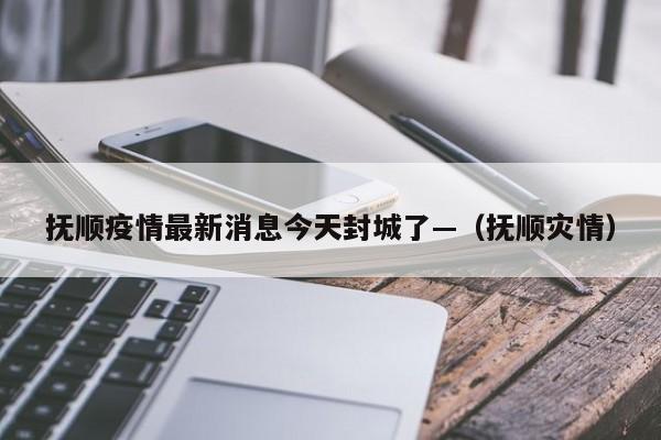 抚顺疫情最新消息今天封城了—（抚顺灾情）