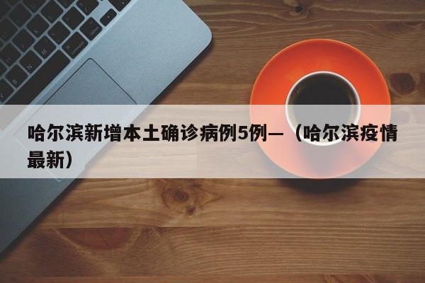哈尔滨新增本土确诊病例5例—（哈尔滨疫情最新）