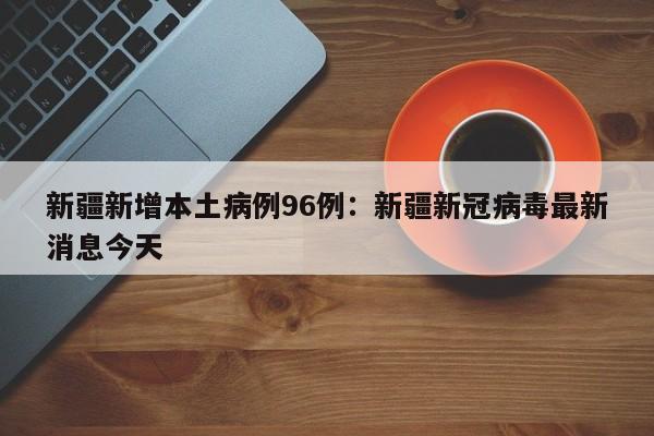 新疆新增本土病例96例：新疆新冠病毒最新消息今天