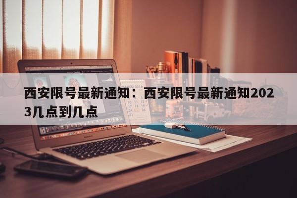 西安限号最新通知：西安限号最新通知2023几点到几点