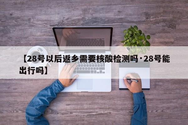 【28号以后返乡需要核酸检测吗·28号能出行吗】