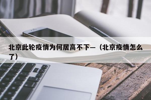 北京此轮疫情为何居高不下—（北京疫情怎么了）
