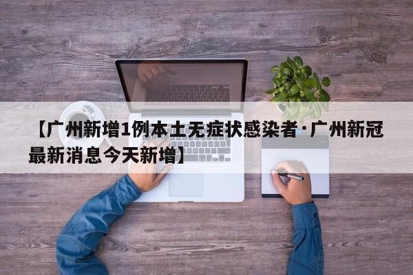 【广州新增1例本土无症状感染者·广州新冠最新消息今天新增】