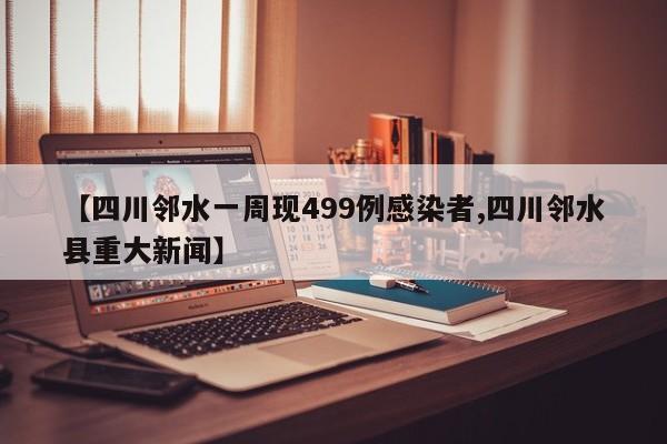 【四川邻水一周现499例感染者,四川邻水县重大新闻】