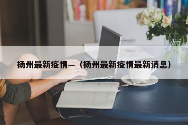 扬州最新疫情—(扬州最新疫情最新消息)