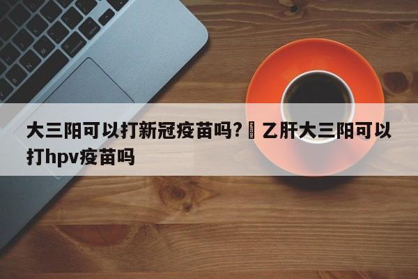 大三阳可以打新冠疫苗吗?›乙肝大三阳可以打hpv疫苗吗
