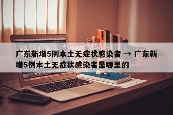 广东新增5例本土无症状感染者 → 广东新增5例本土无症状感染者是哪里的