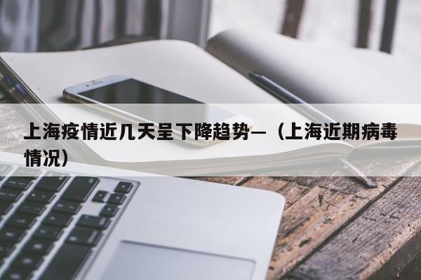 上海疫情近几天呈下降趋势—（上海近期病毒情况）