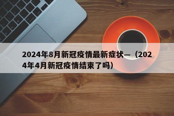 2024年8月新冠疫情最新症状—（2024年4月新冠疫情结束了吗）
