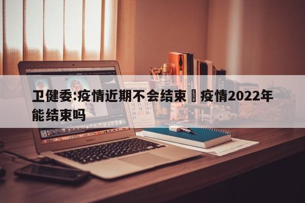 卫健委:疫情近期不会结束›疫情2022年能结束吗