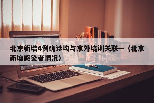 北京新增4例确诊均与京外培训关联—(北京新增感染者情况)