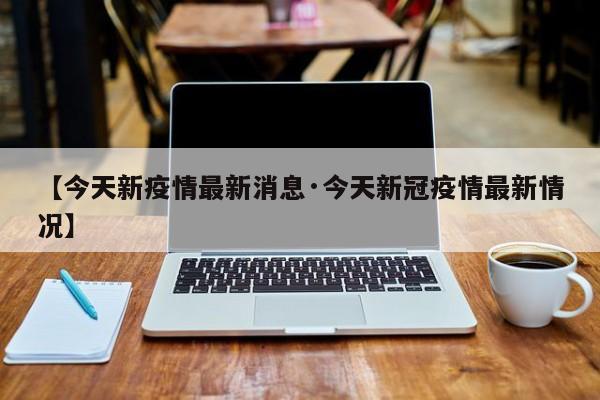 【今天新疫情最新消息·今天新冠疫情最新情况】