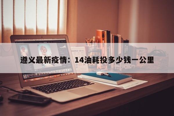 遵义最新疫情:14油耗投多少钱一公里