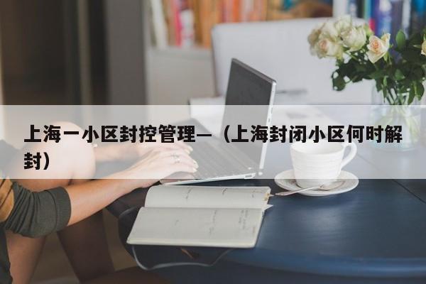上海一小区封控管理—（上海封闭小区何时解封）