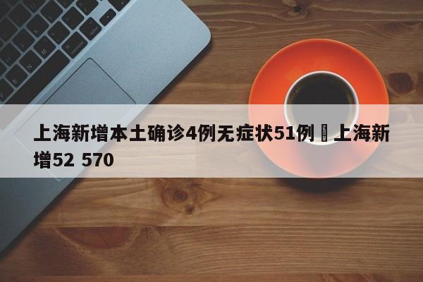 上海新增本土确诊4例无症状51例›上海新增52 570