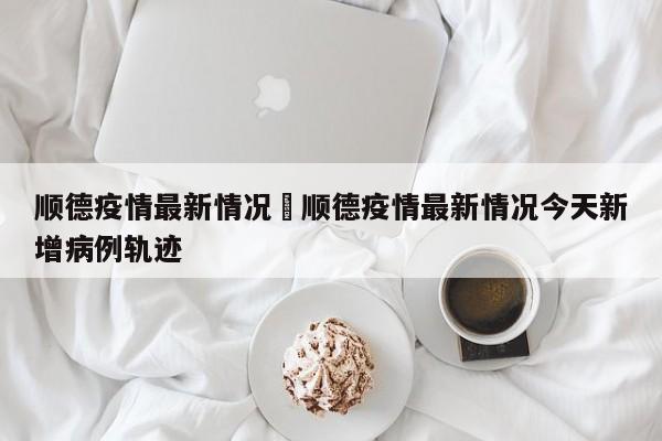 顺德疫情最新情况›顺德疫情最新情况今天新增病例轨迹