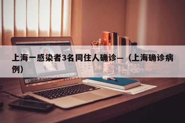 上海一感染者3名同住人确诊—（上海确诊病例）
