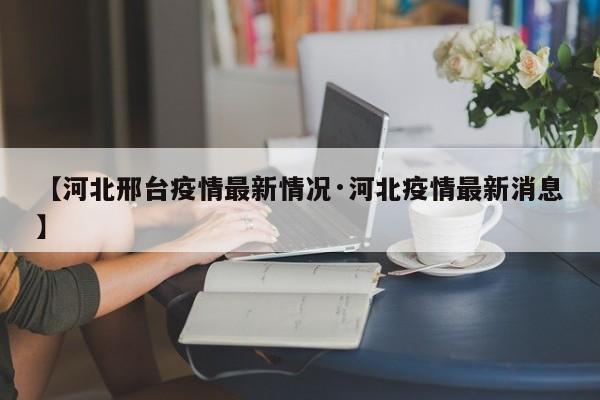 【河北邢台疫情最新情况·河北疫情最新消息】