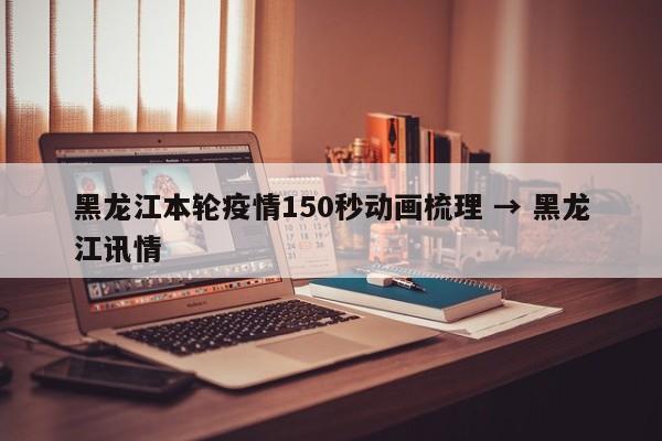 黑龙江本轮疫情150秒动画梳理 → 黑龙江讯情