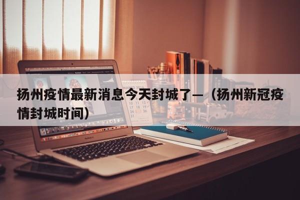扬州疫情最新消息今天封城了—（扬州新冠疫情封城时间）