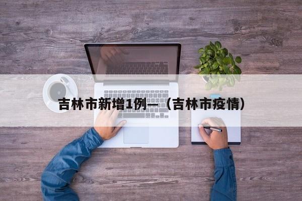 吉林市新增1例—（吉林市疫情）