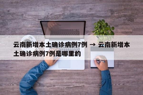 云南新增本土确诊病例7例 → 云南新增本土确诊病例7例是哪里的