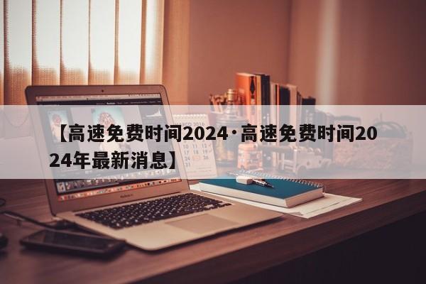 【高速免费时间2024·高速免费时间2024年最新消息】