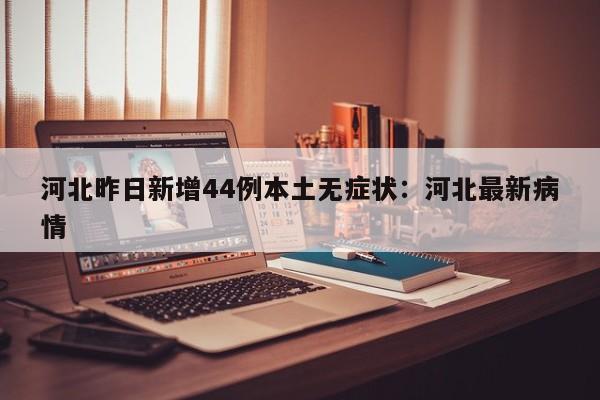 河北昨日新增44例本土无症状：河北最新病情