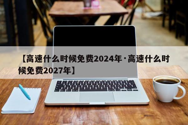 【高速什么时候免费2024年·高速什么时候免费2027年】