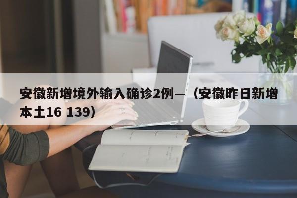 安徽新增境外输入确诊2例—（安徽昨日新增本土16 139）