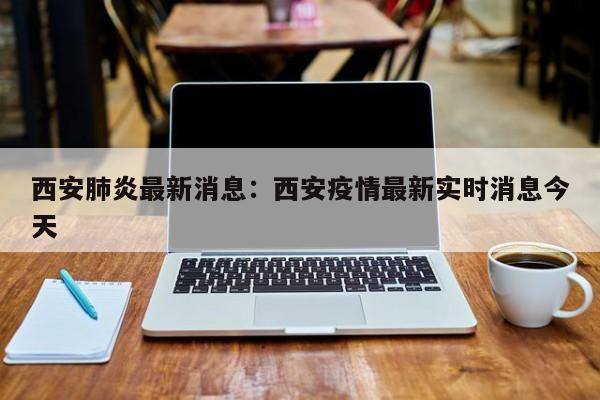 西安肺炎最新消息：西安疫情最新实时消息今天