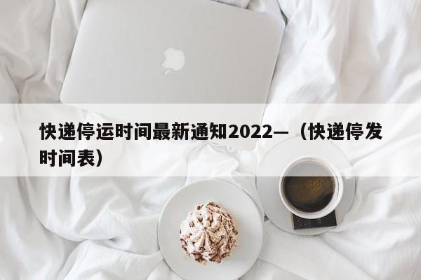 快递停运时间最新通知2022—(快递停发时间表)