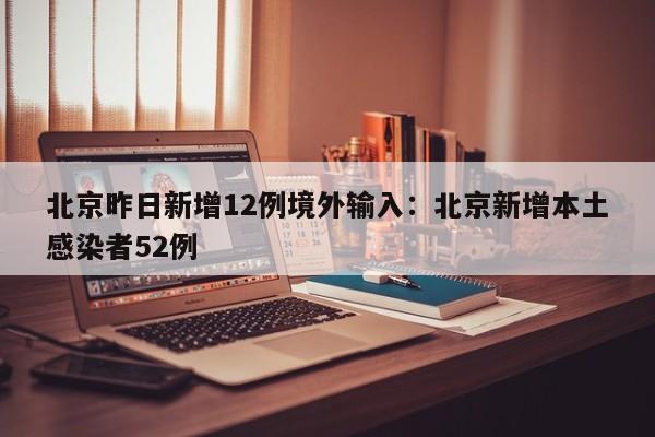北京昨日新增12例境外输入:北京新增本土感染者52例