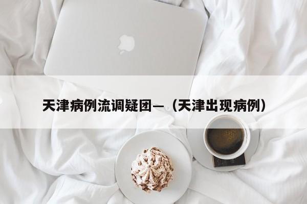 天津病例流调疑团—（天津出现病例）