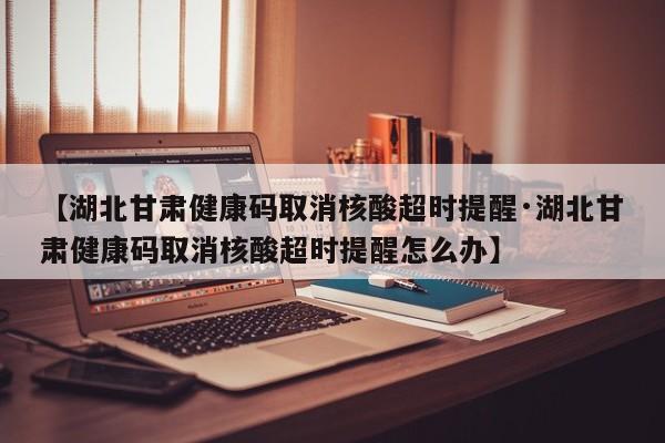 【湖北甘肃健康码取消核酸超时提醒·湖北甘肃健康码取消核酸超时提醒怎么办】