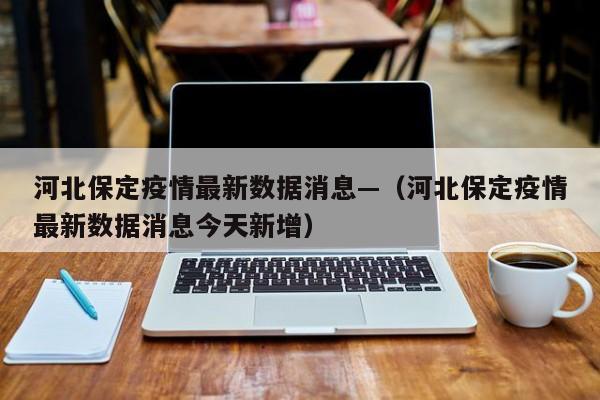 河北保定疫情最新数据消息—（河北保定疫情最新数据消息今天新增）