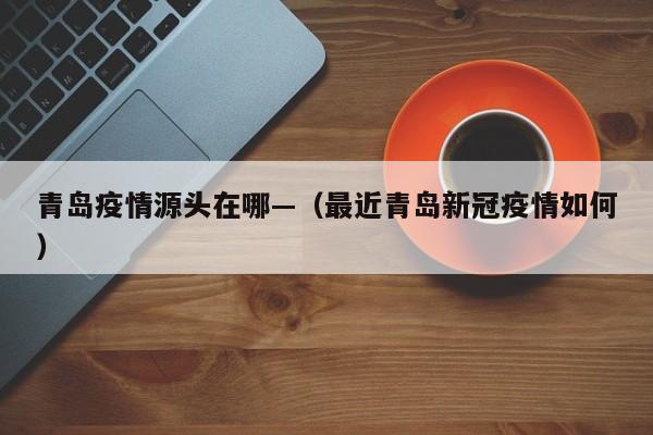 青岛疫情源头在哪—（最近青岛新冠疫情如何）