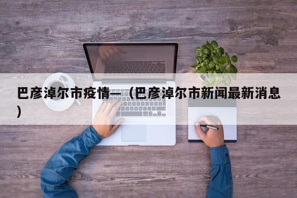 巴彦淖尔市疫情—（巴彦淖尔市新闻最新消息）