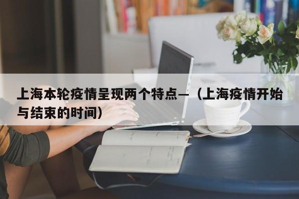 上海本轮疫情呈现两个特点—（上海疫情开始与结束的时间）