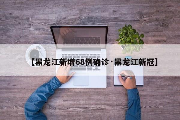 【黑龙江新增68例确诊·黑龙江新冠】