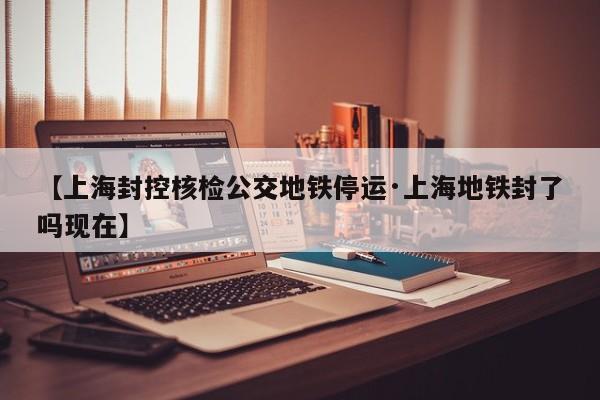 【上海封控核检公交地铁停运·上海地铁封了吗现在】