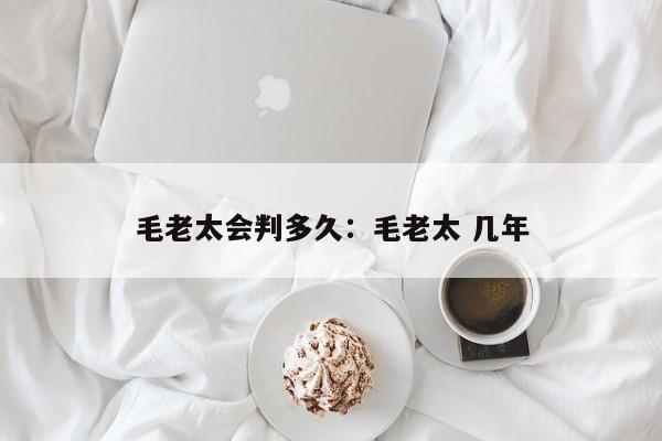 毛老太会判多久：毛老太 几年