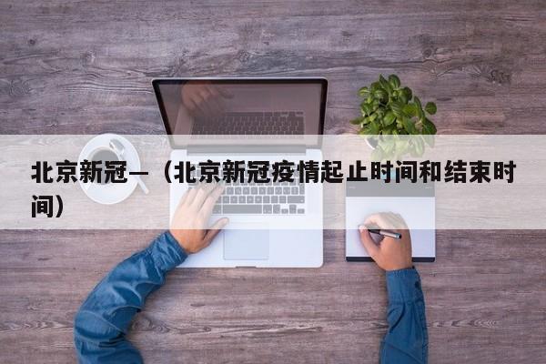 北京新冠—(北京新冠疫情起止时间和结束时间)