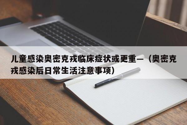 儿童感染奥密克戎临床症状或更重—（奥密克戎感染后日常生活注意事项）